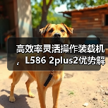 高效率灵活操作装载机,L586 2plus2优势解析 高效率灵活操作装载机,L586 2plus2优势解析